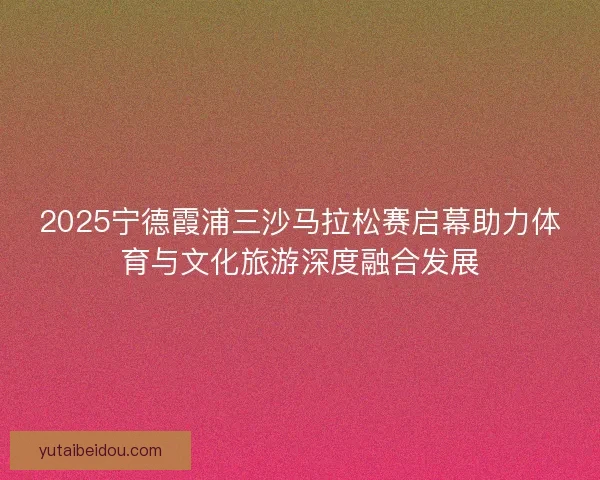 2025宁德霞浦三沙马拉松赛启幕助力体育与文化旅游深度融合发展