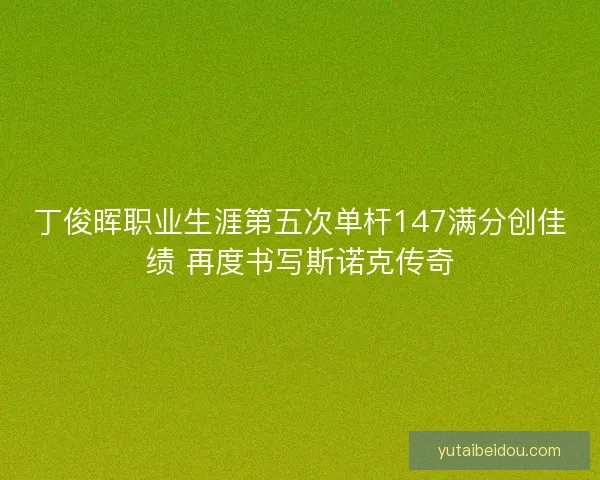 丁俊晖职业生涯第五次单杆147满分创佳绩 再度书写斯诺克传奇