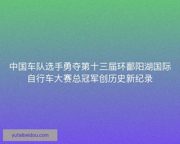 中国车队选手勇夺第十三届环鄱阳湖国际自行车大赛总冠军创历史新纪录