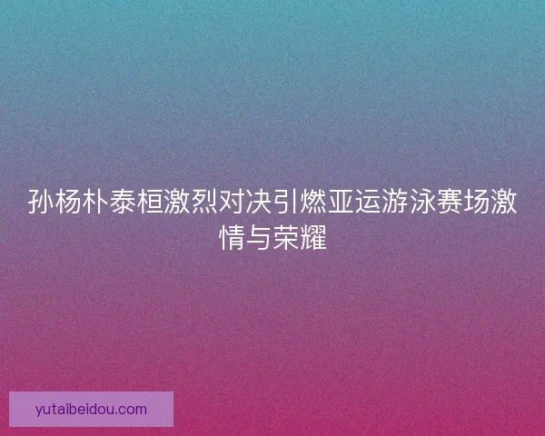 孙杨朴泰桓激烈对决引燃亚运游泳赛场激情与荣耀