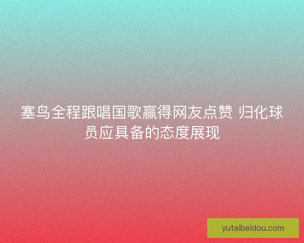 塞鸟全程跟唱国歌赢得网友点赞 归化球员应具备的态度展现