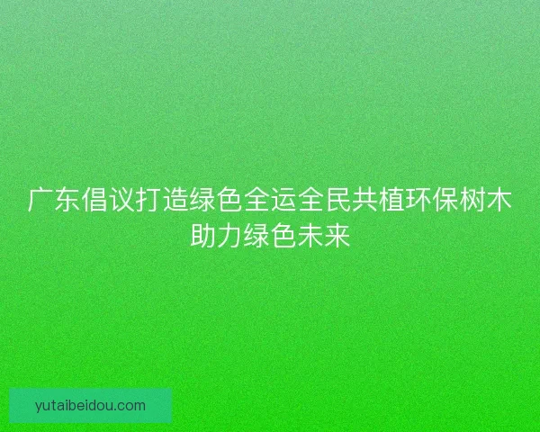 广东倡议打造绿色全运全民共植环保树木助力绿色未来