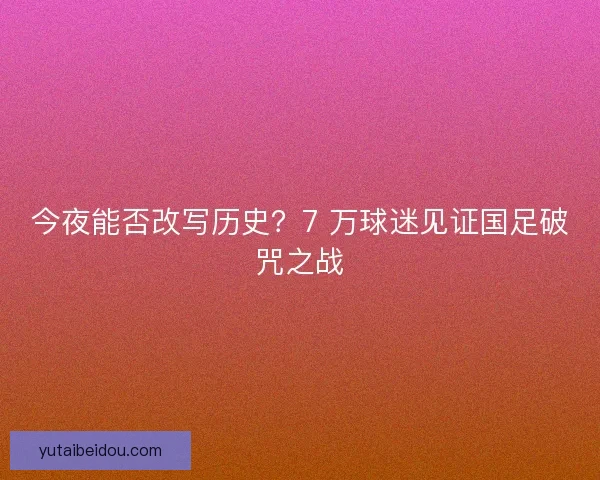 今夜能否改写历史？7 万球迷见证国足破咒之战