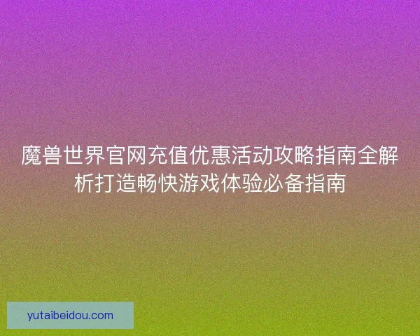 魔兽世界官网充值优惠活动攻略指南全解析打造畅快游戏体验必备指南