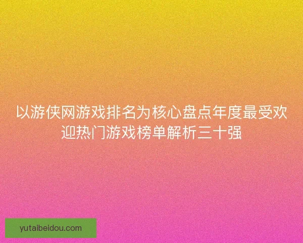 以游侠网游戏排名为核心盘点年度最受欢迎热门游戏榜单解析三十强