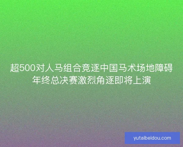 超500对人马组合竞逐中国马术场地障碍年终总决赛激烈角逐即将上演