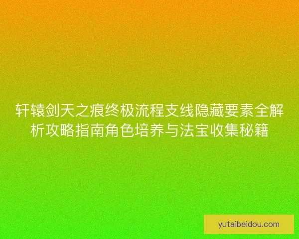 轩辕剑天之痕终极流程支线隐藏要素全解析攻略指南角色培养与法宝收集秘籍