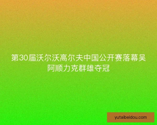 第30届沃尔沃高尔夫中国公开赛落幕吴阿顺力克群雄夺冠