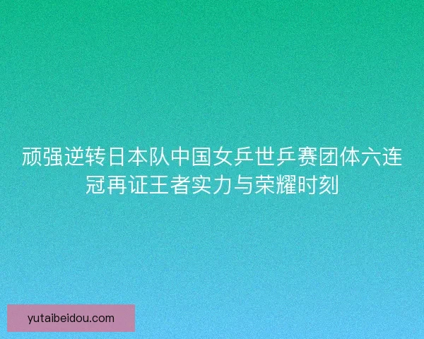 顽强逆转日本队中国女乒世乒赛团体六连冠再证王者实力与荣耀时刻
