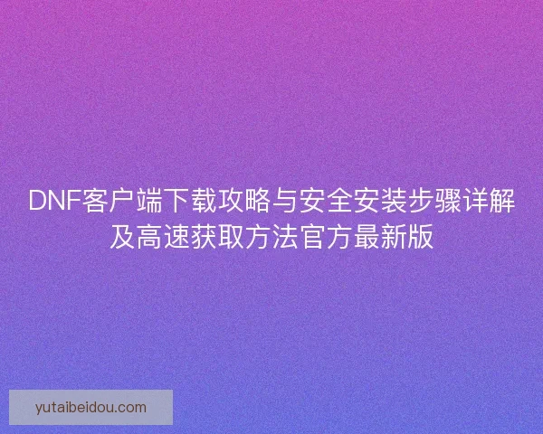 DNF客户端下载攻略与安全安装步骤详解及高速获取方法官方最新版