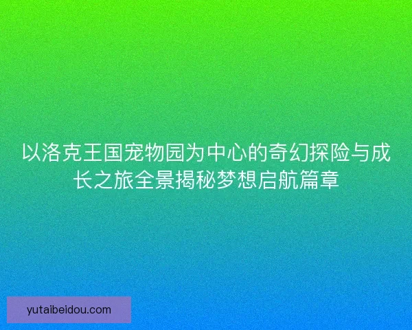 以洛克王国宠物园为中心的奇幻探险与成长之旅全景揭秘梦想启航篇章