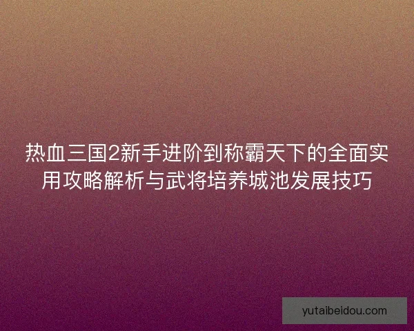 热血三国2新手进阶到称霸天下的全面实用攻略解析与武将培养城池发展技巧